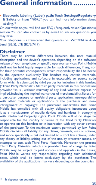 35General information �����������•  Electronic labeling (Label) path: Touch Settings/Regulatory &amp; Safety or input &quot;*#07#&quot;, you can find more information about labeling.(1)On our website, you will find our FAQ (Frequently Asked Questions) section. You can also contact us by e-mail to ask any questions you may have. Your telephone is a transceiver that operates on , WCDMA in dual-band (B2/5), LTE (B2/5/7/17).DisclaimerThere may be certain differences between the user manual description and the device’s operation, depending on the software release of your telephone or specific operator services. Point Mobile shall not be held legally responsible for such differences, if any, nor for their potential consequences, which responsibility shall be borne by the operator exclusively. This handset may contain materials, including applications and software in executable or source code form, which is submitted by third parties for inclusion in this handset (“Third Party Materials”). All third party materials in this handset are provided “as is”, without warranty of any kind, whether express or implied, including the implied warranties of merchantability, fitness for a particular purpose or use/third party application, interoperabilitywith other materials or applications of the purchaser and non-infringement of copyright. The purchaser undertakes that Point Mobile has complied with all quality obligations incumbent upon it as a manufacturer of mobile devices and handsets in complying with Intellectual Property rights. Point Mobile will at no stage be responsible for the inability or failure of the Third Party Materials to operate on this handset or in interaction with any other devices of the purchaser. To the maximum extent permitted by law, Point Mobile disclaims all liability for any claims, demands, suits or actions, and more specifically – but not limited to – tort law actions, under any theory of liability, arising out of the use, by whatever means, or attempts to use, such Third Party Materials. Moreover, the present Third Party Materials, which are provided free of charge by Point Mobile, may be subject to paid updates and upgrades in the future; Point Mobile waives any responsibility regarding such additional costs, which shall be borne exclusively by the purchaser. The availability of the applications may vary depending on the countries (1)  It depends on countries.