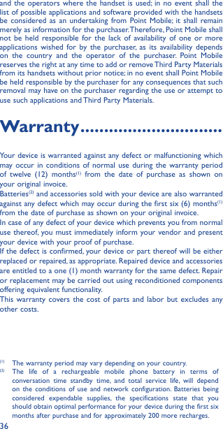 36and the operators where the handset is used; in no event shall the list of possible applications and software provided with the handsets be considered as an undertaking from Point Mobile; it shall remain merely as information for the purchaser. Therefore, Point Mobile shall not be held responsible for the lack of availability of one or more applications wished for by the purchaser, as its availability depends on the country and the operator of the purchaser. Point Mobile  reserves the right at any time to add or remove Third Party Materials from its handsets without prior notice; in no event shall Point Mobile be held responsible by the purchaser for any consequences that such removal may have on the purchaser regarding the use or attempt to use such applications and Third Party Materials.Warranty ������������������������������Your device is warranted against any defect or malfunctioning which may occur in conditions of normal use during the warranty period of twelve (12) months(1) from the date of purchase as shown on your original invoice.Batteries(2) and accessories sold with your device are also warranted against any defect which may occur during the first six (6) months(1) from the date of purchase as shown on your original invoice.In case of any defect of your device which prevents you from normal use thereof, you must immediately inform your vendor and present your device with your proof of purchase.If the defect is confirmed, your device or part thereof will be either replaced or repaired, as appropriate. Repaired device and accessories are entitled to a one (1) month warranty for the same defect. Repair or replacement may be carried out using reconditioned components offering equivalent functionality.This warranty covers the cost of parts and labor but excludes any other costs.(1)  The warranty period may vary depending on your country.(2)  The life of a rechargeable mobile phone battery in terms of conversation time standby time, and total service life, will depend on the conditions of use and network configuration. Batteries being considered expendable supplies, the specifications state that you should obtain optimal performance for your device during the first six months after purchase and for approximately 200 more recharges.