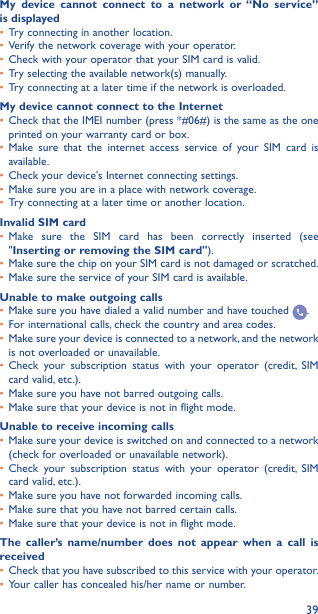 39My device cannot connect to a network or “No service” is displayed•  Try connecting in another location.•  Verify the network coverage with your operator.•  Check with your operator that your SIM card is valid.•  Try selecting the available network(s) manually.•  Try connecting at a later time if the network is overloaded.My device cannot connect to the Internet•  Check that the IMEI number (press *#06#) is the same as the one printed on your warranty card or box.•  Make sure that the internet access service of your SIM card is available.•  Check your device&apos;s Internet connecting settings.•  Make sure you are in a place with network coverage.•  Try connecting at a later time or another location.Invalid SIM card•  Make sure the SIM card has been correctly inserted (see &quot;Inserting or removing the SIM card&quot;).•  Make sure the chip on your SIM card is not damaged or scratched.•  Make sure the service of your SIM card is available.Unable to make outgoing calls•  Make sure you have dialed a valid number and have touched  .•  For international calls, check the country and area codes.•  Make sure your device is connected to a network, and the network is not overloaded or unavailable.•  Check your subscription status with your operator (credit, SIM card valid, etc.).•  Make sure you have not barred outgoing calls.•  Make sure that your device is not in flight mode.Unable to receive incoming calls•  Make sure your device is switched on and connected to a network (check for overloaded or unavailable network).•  Check your subscription status with your operator (credit, SIM card valid, etc.).•  Make sure you have not forwarded incoming calls.•  Make sure that you have not barred certain calls.•  Make sure that your device is not in flight mode.The caller’s name/number does not appear when a call is received•  Check that you have subscribed to this service with your operator.•  Your caller has concealed his/her name or number.