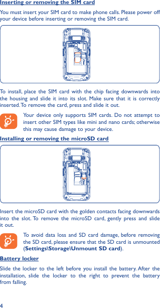 4Inserting or removing the SIM cardYou must insert your SIM card to make phone calls. Please power off your device before inserting or removing the SIM card.To install, place the SIM card with the chip facing downwards into the housing and slide it into its slot. Make sure that it is correctly inserted. To remove the card, press and slide it out.Your device only supports SIM cards. Do not attempt to insert other SIM types like mini and nano cards; otherwise this may cause damage to your device.Installing or removing the microSD cardInsert the microSD card with the golden contacts facing downwards into the slot. To remove the microSD card, gently press and slide it out.To avoid data loss and SD card damage, before removing the SD card, please ensure that the SD card is unmounted (Settings\Storage\Unmount SD card).Battery lockerSlide the locker to the left before you install the battery. After the installation, slide the locker to the right to prevent the battery from falling.