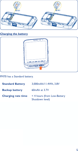 5Charging the batteryPM70 has a Standard battery.Standard Battery 3,000mAh/11.4Wh, 3.8VBackup battery 60mAh at 3.7VCharging rate time &lt; 4 hours (from Low-Battery Shutdown level)Connect the battery charger to your device and wall socket respectively, the LED indicator will light red while charging.If the device is suddenly out of power when using, please replace the other battery, then remove the back cover and press the reset button. The device is just in sleep mode when out of power, the screen will be waken up after you pressed the reset button to activate the Backup battery function.