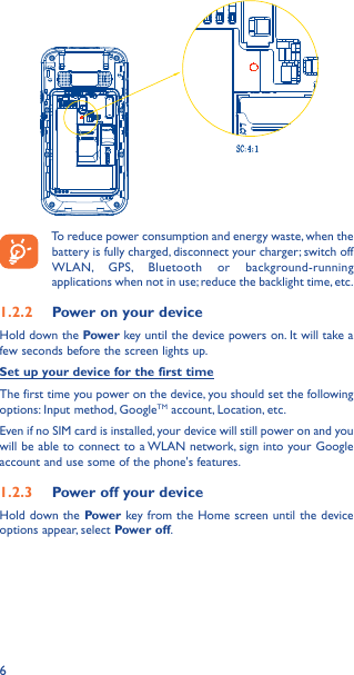 6To reduce power consumption and energy waste, when the battery is fully charged, disconnect your charger; switch off WLAN, GPS, Bluetooth or background-running applications when not in use; reduce the backlight time, etc.1�2�2  Power on your deviceHold down the Power key until the device powers on. It will take a few seconds before the screen lights up.Set up your device for the first timeThe first time you power on the device, you should set the following options: Input method, GoogleTM account, Location, etc.Even if no SIM card is installed, your device will still power on and you will be able to connect to a WLAN network, sign into your Google account and use some of the phone&apos;s features. 1�2�3  Power off your deviceHold down the Power key from the Home screen until the device options appear, select Power off.