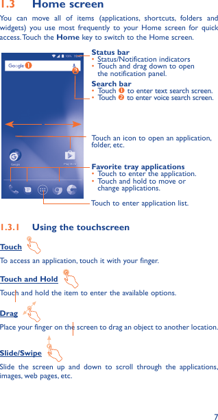 71�3  Home screenYou can move all of items (applications, shortcuts, folders and widgets) you use most frequently to your Home screen for quick access. Touch  the  Home key to switch to the Home screen.Touch to enter application list.Status bar•  Status/Notification indicators •  Touch and drag down to open the notification panel.Touch an icon to open an application, folder, etc.Favorite tray applications•  Touch to enter the application.•  Touch and hold to move or change applications.Search bar•  Touch  to enter text search screen.•  Touch  to enter voice search screen.1�3�1  Using the touchscreenTouch  To access an application, touch it with your finger.Touch and Hold  Touch and hold the item to enter the available options. Drag  Place your finger on the screen to drag an object to another location.Slide/Swipe  Slide the screen up and down to scroll through the applications, images, web pages, etc.