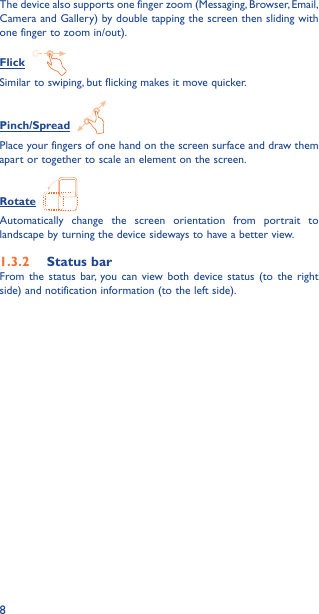 8The device also supports one finger zoom (Messaging, Browser, Email, Camera and Gallery) by double tapping the screen then sliding with one finger to zoom in/out).Flick  Similar to swiping, but flicking makes it move quicker.Pinch/Spread  Place your fingers of one hand on the screen surface and draw them apart or together to scale an element on the screen.Rotate  Automatically change the screen orientation from portrait to landscape by turning the device sideways to have a better view.1�3�2  Status barFrom the status bar, you can view both device status (to the right side) and notification information (to the left side). 