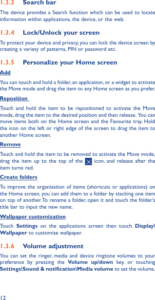 121�3�3  Search barThe device provides a Search function which can be used to locate information within applications, the device, or the web. 1�3�4  Lock/Unlock your screenTo protect your device and privacy, you can lock the device screen by creating a variety of patterns, PIN or password etc.1�3�5  Personalize your Home screenAddYou can touch and hold a folder, an application, or a widget to activate the Move mode and drag the item to any Home screen as you prefer.Reposition Touch and hold the item to be repositioned to activate the Move mode, drag the item to the desired position and then release.  You can move items both on the Home screen and the Favourite tray. Hold the icon on the left or right edge of the screen to drag the item to another Home screen.RemoveTouch and hold the item to be removed to activate the Move mode, drag the item up to the top of the   icon, and release after the item turns red.Create foldersTo improve the organization of items (shortcuts or applications) on the Home screen, you can add them to a folder by stacking one item on top of another. To rename a folder, open it and touch the folder’s title bar to input the new name.Wallpaper customizationTouch  Settings on the applications screen then touch Display\Wallpaper to customize wallpaper.1�3�6  Volume adjustmentYou can set the ringer, media and device ringtone volumes to your preference by pressing the Volume up/down key, or touching Settings\Sound &amp; notification\Media volume to set the volume.
