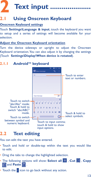 132 Text input ���������������������2�1  Using Onscreen KeyboardOnscreen Keyboard settingsTouch Settings\Language &amp; input, touch the keyboard you want to setup and a series of settings will become available for your selection. Adjust the Onscreen Keyboard orientationTurn the device sideways or upright to adjust the Onscreen Keyboard orientation. You can also adjust it by changing the settings (Touch  Settings\Display\When device is rotated).2�1�1  AndroidTM keyboardTouch to switch between symbol and numeric keyboard.Touch &amp; hold to select symbols.Touch to enter text or numbers.Touch to input comma; touch &amp; hold to show input options.Touch  to  switch   &quot;abc/Abc&quot; mode; Touch &amp; hold to switch &quot;abc/ABC&quot; mode.2�2  Text editingYou can edit the text you have entered.•  Touch and hold or double-tap within the text you would like to edit.•  Drag the tabs to change the highlighted selection.•  The following options will show: Select all  , Cut   ,  Copy  and Paste   .   •  Touch the   icon to go back without any action.