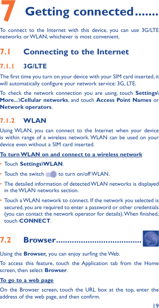 197 Getting connected �������To connect to the Internet with this device, you can use 3G/LTE networks or WLAN, whichever is most convenient.7�1  Connecting to the Internet7�1�1  3G/LTEThe first time you turn on your device with your SIM card inserted, it will automatically configure your network service: 3G, LTE. To check the network connection you are using, touch Settings\More���\Cellular networks, and touch Access Point Names or Network operators.7�1�2  WLANUsing WLAN, you can connect to the Internet when your device is within range of a wireless network. WLAN can be used on your device even without a SIM card inserted.To turn WLAN on and connect to a wireless network•  Touch Settings\WLAN.•  Touch the switch   to turn on/off WLAN.•  The detailed information of detected WLAN networks is displayed in the WLAN networks section.•  Touch a WLAN network to connect. If the network you selected is secured, you are required to enter a password or other credentials (you can contact the network operator for details). When finished, touch CONNECT.7�2  Browser ��������������������������������������Using the Browser, you can enjoy surfing the Web.To access this feature, touch the Application tab from the Home screen, then select Browser.To go to a web pageOn the Browser screen, touch the URL box at the top, enter the address of the web page, and then confirm. 