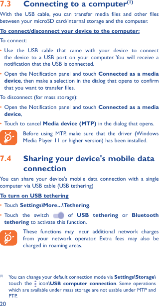 207�3  Connecting to a computer(1)With the USB cable, you can transfer media files and other files between your microSD card/internal storage and the computer. To connect/disconnect your device to the computer:To connect:•  Use the USB cable that came with your device to connect the device to a USB port on your computer. You will receive a notification that the USB is connected.•  Open the Notification panel and touch Connected as a media device, then make a selection in the dialog that opens to confirm that you want to transfer files.To disconnect (for mass storage):•  Open the Notification panel and touch Connected as a media device,•  Touch to cancel Media device (MTP) in the dialog that opens.Before using MTP, make sure that the driver (Windows Media Player 11 or higher version) has been installed.7�4  Sharing your device&apos;s mobile data connectionYou can share your device&apos;s mobile data connection with a single computer via USB cable (USB tethering)To turn on USB tethering•  Touch Settings\More���\Tethering.•  Touch the switch   of USB tethering or Bluetooth tethering to activate this function. These functions may incur additional network charges from your network operator. Extra fees may also be charged in roaming areas. (1)  You can change your default connection mode via Settings\Storage\touch the   icon\USB computer connection. Some operations which are available under mass storage are not usable under MTP and PTP.