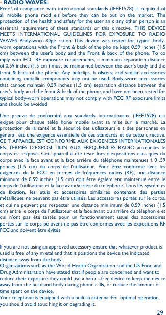 29•RADIO WAVES:Proof of compliance with international standards (IEEE1528) is required of all mobile phone mod els before they can be put on the market. The protection of the health and safety for the user an d any other person is an essential requirement of these standards or this directive. THIS DEVICE MEETS INTERNATIONAL GUIDELINES FOR EXPOSURE TO RADIO WAVES Body-worn Ope ration This device was tested for typical body-worn operations with the Front &amp; back of the pho ne kept 0.59 inches (1.5 cm) between the user’s body and the Front &amp; back of the phone. To co mply with FCC RF exposure requirements, a minimum separation distance of 0.59 inches (1.5 cm ) must be maintained between the user’s body and the front &amp; back of the phone. Any beltclips, h olsters, and similar accessories containing metallic components may not be used. Body-worn acce ssories that cannot maintain 0.59 inches (1.5 cm) separation distance between the user&apos;s body an d the front &amp; back of the phone, and have not been tested for typical body-worn operations may not comply with FCC RF exposure limits and should be avoided.Une preuve de conformité aux standards internationaux (IEEE1528) est exigée pour chaque télép hone mobile avant sa mise sur le marché. La protection de la santé et la sécurité des utilisateurs e t des personnes en général, est une exigence essentielle de ces standards et de cette directive. CE T APPAREIL EST CONFORME AUX EXIGENCES INTERNATIONALES EN TERMES D’EXPOSI TION AUX FREQUENCES RADIO auxquelles le corps est exposé. Cet appareil a été testé lors d’expositions classiques du corps avec la face avant et la face arrière du téléphone maintenues à 0 .59 pouces (1.5 cm) du corps de l’utilisateur. Pour être conforme avec les exigences de la FCC en termes de fréquences radios (RF), une distance minimum de 0.59 inches (1.5 cm) doit être égalem ent maintenue entre le corps de l’utilisateur et la face avant/arrière du téléphone. Tous les systèm es de fixation, les étuis et accessoires similaires contenant des parties métalliques ne peuvent pas être utilisés. Les accessoires portés sur le corps, et qui ne peuvent pas respecter une distance min imum de 0.59 inches (1.5 cm) entre le corps de l’utilisateur et la face avant ou arrière du téléphon e et qui n’ont pas été testés pour un fonctionnement usuel des accessoires portés sur le corps pe uvent ne pas être conformes avec les expositions RF FCC and doivent être évités.If you are not using an approved accessory ensure that whatever product is used is free of any m etal and that it positions the device the indicated distance away from the body.Organizations such as the World Health Organization and the US Food and Drug Administration have stated that if people are concerned and want to reduce their exposure they could use a han ds-free device to keep the device away from the head and body during phone calls, or reduce the amount of time spent on the device.Your telephone is equipped with a built-in antenna. For optimal operation, you should avoid touc hing it or degrading it.