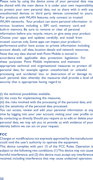 30Please note by using the device some of your personal data may be shared with the main device. It is under your own responsibility to protect your own personal data, not to share with it with any unauthorized devices or third party devices connected to yours. For products with WLAN features, only  connect to trusted WLAN networks. Your product can store personal information in various locations including a SIM card, memory card, and built-in memory. Be sure to remove or clear all personal information before you recycle, return, or give away your product. Choose your apps and updates carefully, and install from trusted sources only. Some apps can impact your product’s performance and/or have access to private information including account details, call data, location details and network resources.Note that any data shared with Point Mobile is stored in accordance with applicable data protection legislation. For these purposes Point Mobile implements and maintains appropriate technical and organizational measures to protect all personal data, for example against unauthorized or unlawful processing and accidental loss or destruction of or damage to such personal data whereby the measures shall provide a level of security that is appropriate having regard to (i) the technical possibilities available, (ii) the costs for implementing the measures, (iii) the risks involved with the processing of the personal data, and (iv) the sensitivity of the personal data processed. You can access, review and edit your personal information at anytime by logging into your user account, visiting your user profile or by contacting us directly. Should you require us to edit or delete your personal data, we may ask you to provide us with evidence of your identity before we can act on your request.FCC Changes or modifications not expressly approved by the manufacturer could void the user’s authority to operate the equipment.This device complies with part 15 of the FCC Rules. Operation is subject to the following two conditions: (1) This device may not cause harmful interference, and (2) this device must accept any interference received, including interference that may cause undesired operation.