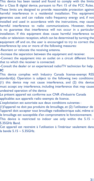 31This device has been tested and found to comply with the limits for a Class B digital device, pursuant to Part 15 of the FCC Rules. These limits are designed to provide reasonable protection against harmful interference in a residential installation. This equipment generates uses and can radiate radio frequency energy and, if not installed and used in accordance with the instructions, may cause harmful interference to radio communications. However, there is no guarantee that interference will not occur in a particular installation. If this equipment does cause harmful interference to radio or television reception, which can be determined by turning the equipment off and on, the user is encouraged to try to correct the interference by one or more of the following measures:-Reorient or relocate the receiving antenna. -Increase the separation between the equipment and receiver. -Connect the equipment into an outlet on a circuit different fromthat to which the receiver is connected. -Consult the dealer or an experienced radio/TV technician for help.ICThis device complies with Industry Canada license-exempt RSSstandard(s). Operation is subject to the following two conditions:(1) this device may not cause interference, and (2) this devicemust accept any interference, including interference that may causeundesired operation of the deviceLe présent appareil est conforme aux CNR d&apos;Industrie Canadaapplicables aux appareils radio exempts de licence.L&apos;exploitation est autorisée aux deux conditions suivantes :(1)l&apos;appareil ne doit pas produire de brouillage, et (2) l&apos;utilisateur del&apos;appareil doit accepter tout brouillage radioélectrique subi, même sile brouillage est susceptible d&apos;en compromettre le fonctionnement.This device is restricted to indoor use only within the 5.15 ~5.35GHz Band.Cet appareil est restreint à l&apos;utilisation à l&apos;intérieur seulement dansla bande 5.15 ~ 5.35GHz.