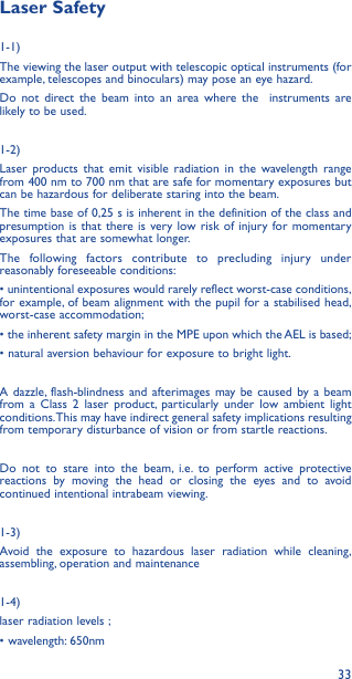 33Laser Safety1-1) The viewing the laser output with telescopic optical instruments (for example, telescopes and binoculars) may pose an eye hazard.Do not direct the beam into an area where the  instruments are likely to be used. 1-2)Laser products that emit visible radiation in the wavelength range from 400 nm to 700 nm that are safe for momentary exposures but can be hazardous for deliberate staring into the beam. The time base of 0,25 s is inherent in the definition of the class and presumption is that there is very low risk of injury for momentary exposures that are somewhat longer.The following factors contribute to precluding injury under reasonably foreseeable conditions:• unintentional exposures would rarely reflect worst-case conditions, for example, of beam alignment with the pupil for a stabilised head,  worst-case accommodation;• the inherent safety margin in the MPE upon which the AEL is based; • natural aversion behaviour for exposure to bright light.A dazzle, flash-blindness and afterimages may be caused by a beam from a Class 2 laser product, particularly under low ambient light conditions. This may have indirect general safety implications resulting from temporary disturbance of vision or from startle reactions.Do not to stare into the beam, i.e. to perform active protective reactions by moving the head or closing the eyes and to avoid continued intentional intrabeam viewing.1-3) Avoid the exposure to hazardous laser radiation while cleaning, assembling, operation and maintenance1-4) laser radiation levels ;• wavelength: 650nm