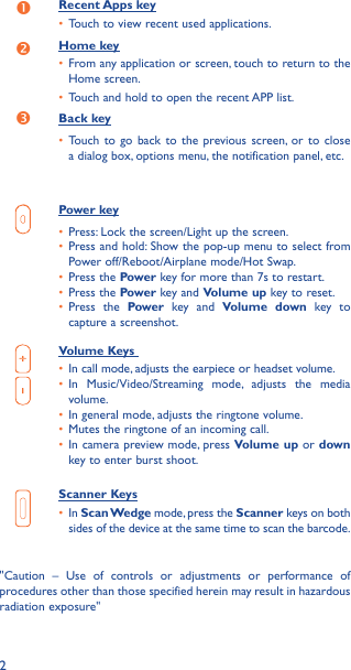 2Recent Apps key•  Touch to view recent used applications.Home key•  From any application or screen, touch to return to the Home screen.•  Touch and hold to open the recent APP list.Back key•  Touch to go back to the previous screen, or to close a dialog box, options menu, the notification panel, etc.Power key•  Press: Lock the screen/Light up the screen.•  Press and hold: Show the pop-up menu to select from Power off/Reboot/Airplane mode/Hot Swap.•  Press the Power key for more than 7s to restart.•  Press the Power key and Volume up key to reset.•  Press the Power key and Volume down key to capture a screenshot.Volume Keys •  In call mode, adjusts the earpiece or headset volume.•  In Music/Video/Streaming mode, adjusts the media volume.•  In general mode, adjusts the ringtone volume.•  Mutes the ringtone of an incoming call.•  In camera preview mode, press Volume up or down key to enter burst shoot.Scanner Keys•  In Scan Wedge mode, press the Scanner keys on both sides of the device at the same time to scan the barcode.&quot;Caution – Use of controls or adjustments or performance of procedures other than those specified herein may result in hazardous radiation exposure&quot;