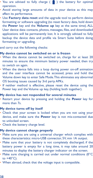 38•  You are advised to fully charge (   ) the battery for optimal operation.•  Avoid storing large amounts of data in your device as this may affect its performance.•  Use Factory data reset and the upgrade tool to perform device formatting or software upgrading (to reset factory data, hold down the Power key and the Volume up key at the same time). ALL User device data: contacts, photos, messages, files, and downloaded applications will be permanently lost. It is strongly advised to fully backup the device data and profile via Smart Suite before doing formatting or upgrading. and carry out the following checks:My device cannot be switched on or is frozen•  When the device cannot be switched on, charge for at least 20 minutes to ensure the minimum battery power needed, then try to switch on again.•  When the device falls into a loop during power on-off animation and the user interface cannot be accessed, press and hold the Volume down key to enter Safe Mode. This eliminates any abnormal OS booting issues caused by 3rd party APKs.•  If neither method is effective, please reset the device using the Power key and the Volume up key, (holding both together).My device has not responded for several minutes•  Restart your device by pressing and holding the Power key for more than 7s.My device turns off by itself•  Check that your screen is locked when you are not using your device, and make sure the Power key is not mis-contacted due to unlocked screen.•  Check the battery charge level.My device cannot charge properly•  Make sure you are using a universal charger which complies with these characteristics: micro-USB connector, 5V, min 1A output.•  Make sure that your battery is not completely discharged; if the battery power is empty for a long time, it may take around 20 minutes to display the battery charger indicator on the screen.•  Make sure charging is carried out under normal conditions (0°C to +40°C).•  When abroad, check that the voltage input is compatible.