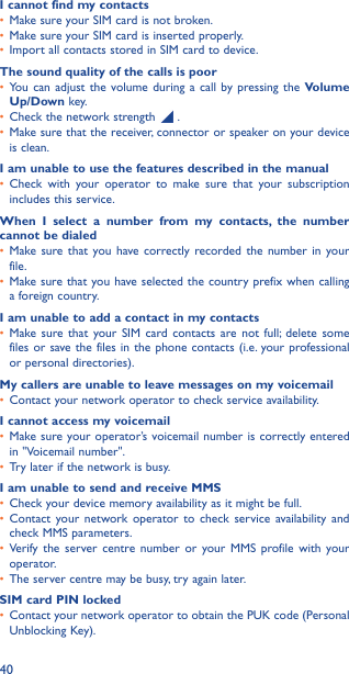 40I cannot find my contacts•  Make sure your SIM card is not broken.•  Make sure your SIM card is inserted properly.•  Import all contacts stored in SIM card to device.The sound quality of the calls is poor•  You can adjust the volume during a call by pressing the Volume Up/Down key.•  Check the network strength   .•  Make sure that the receiver, connector or speaker on your device is clean.I am unable to use the features described in the manual•  Check with your operator to make sure that your subscription includes this service.When I select a number from my contacts, the number cannot be dialed•  Make sure that you have correctly recorded the number in your file.•  Make sure that you have selected the country prefix when calling a foreign country.I am unable to add a contact in my contacts•  Make sure that your SIM card contacts are not full; delete some files or save the files in the phone contacts (i.e. your professional or personal directories).My callers are unable to leave messages on my voicemail•  Contact your network operator to check service availability.I cannot access my voicemail•  Make sure your operator’s voicemail number is correctly entered in &quot;Voicemail number&quot;.•  Try later if the network is busy.I am unable to send and receive MMS•  Check your device memory availability as it might be full.•  Contact your network operator to check service availability and check MMS parameters.•  Verify the server centre number or your MMS profile with your operator.•  The server centre may be busy, try again later.SIM card PIN locked•  Contact your network operator to obtain the PUK code (Personal Unblocking Key).