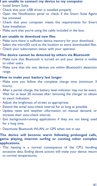 41I am unable to connect my device to my computer•  Install Smart Suite.•  Check that your USB driver is installed properly.•  Open the Notification panel to check if the Smart Suite Agent has activated.•  Check that your computer meets the requirements for Smart Suite Installation.•  Make sure that you’re using the cable included in the box.I am unable to download new files•  Make sure there is sufficient device memory for your download.•  Select the microSD card as the location to store downloaded files.•  Check your subscription status with your operator.The device cannot be detected by others via Bluetooth•  Make sure that Bluetooth is turned on and your device is visible to other users .•  Make sure that the two devices are within Bluetooth’s detection range.How to make your battery last longer•  Make sure you follow the complete charge time (minimum 3 hours).•  After a partial charge, the battery level indicator may not be exact. Wait for at least 20 minutes after removing the charger to obtain an exact indication.•  Adjust the brightness of screen as appropriate.•  Extend the email auto-check interval for as long as possible.•  Update news and weather information on manual demand, or increase their auto-check interval.•  Exit background-running applications if they are not being used for a long time.•  Deactivate Bluetooth, WLAN, or GPS when not in use.The device will become warm following prolonged calls, game playing, internet surfing or running other complex applications� •  This heating is a normal consequence of the CPU handling excessive data. Ending above actions will make your device return to normal temperatures.