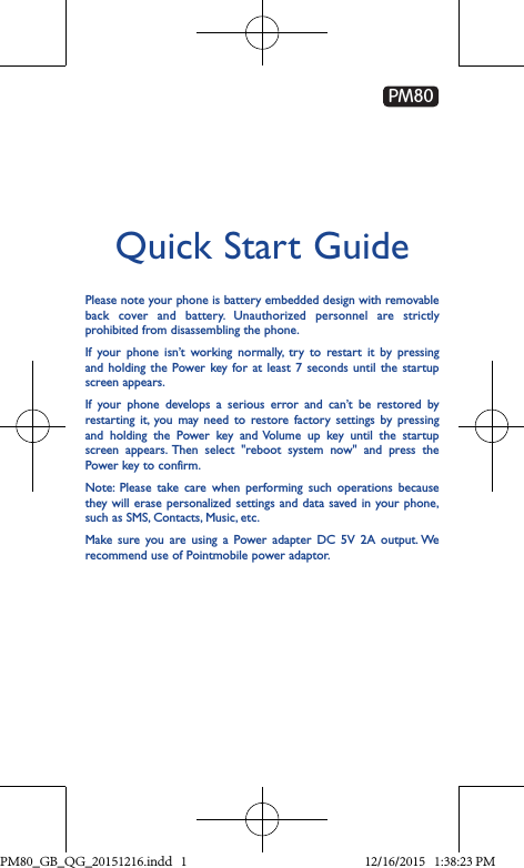 Quick Start GuidePlease note your phone is battery embedded design with removable back cover and battery. Unauthorized personnel are strictly prohibited from disassembling the phone.If your phone isn’t working normally, try to restart it by pressing and holding the Power key for at least 7 seconds until the startup screen appears.If your phone develops a serious error and can’t be restored by restarting it, you may need to restore factory settings by pressing and holding the Power key and Volume up key until the startup screen appears. Then select &quot;reboot system now&quot; and press the Power key to confirm.Note: Please take care when performing such operations because they will erase personalized settings and data saved in your phone, such as SMS, Contacts, Music, etc. Make sure you are using a Power adapter DC 5V 2A output. We recommend use of Pointmobile power adaptor.PM80PM80_GB_QG_20151216.indd   1 12/16/2015   1:38:23 PM