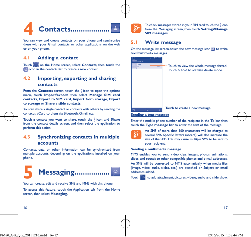 16 174Contacts �������������������You can view and create contacts on your phone and synchronize these with your Gmail contacts or other applications on the web or on your phone.4�1  Adding a contactTouch   on the Home screen, select Contacts, then touch the  icon in the contacts list to create a new contact.4�2  Importing, exporting and sharing contactsFrom the Contacts screen, touch the   icon to open the options menu, touch Import/export, then select Manage SIM card contacts, Export to SIM card, Import from storage, Export to storage or Share visible contacts.You can share a single contact or contacts with others by sending the contact&apos;s vCard to them via Bluetooth, Gmail, etc.Touch a contact you want to share, touch the   icon and Share from the contact details screen, and then select the application to perform this action. 4�3  Synchronizing contacts in multiple accountsContacts, data or other information can be synchronized from multiple accounts, depending on the applications installed on your phone.5Messaging �����������������You can create, edit and receive SMS and MMS with this phone.To access this feature, touch the Application tab from the Home screen, then select Messaging.To check messages stored in your SIM card,touch the   icon from the Messaging screen, then touch Settings\Manage SIM messages.5�1  Write messageOn the message list screen, touch the new message icon   to write text/multimedia messages.Touch to create a new message.• Touch to view the whole message thread.• Touch &amp; hold to activate delete mode. Sending a text messageEnter the mobile phone number of the recipient in the To  bar then touch the Type message bar to enter the text of the message.  An SMS of more than 160 characters will be charged as several SMS. Specific letters (accent) will also increase the size of the SMS. This may cause multiple SMS to be sent to your recipient.Sending a multimedia messageMMS enables you to send video clips, images, photos, animations, slides, and sounds to other compatible phones and e-mail addresses. An SMS will be converted to MMS automatically when media files (image, video, audio, slides, etc.) are attached or Subject or email addresses added.Touch    to add attachment, pictures, videos, audio and slide show.PM80_GB_QG_20151216.indd   16-17 12/16/2015   1:38:44 PM