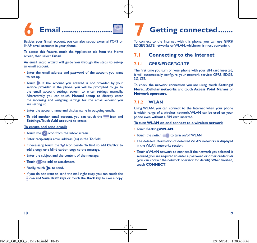 18 196 Email ������������������������Besides your Gmail account, you can also set-up external POP3 or IMAP email accounts in your phone.To access this feature, touch the Application tab from the Home screen, then select Email.An email setup wizard will guide you through the steps to set-up an email account.• Enter the email address and password of the account you wantto set-up.• Touch  . If the account you entered is not provided by yourservice provider in the phone, you will be prompted to go tothe email account settings screen to enter settings manually.Alternatively, you can touch Manual setup to directly enterthe incoming and outgoing settings for the email account youare setting up.• Enter the account name and display name in outgoing emails.• To add another email account, you can touch the  icon and Settings. Touch  Add account to create.To create and send emails• Touch the   icon from the Inbox screen.• Enter recipient(s) email address (es) in the To  field.• If necessary, touch the   icon beside To  field to add Cc/Bcc to add a copy or a blind carbon copy to the message.• Enter the subject and the content of the message.• Touch   to add an attachment.• Finally, touch   to send�• If you do not want to send the mail right away, you can touch the  icon and Save draft keys or touch the Back key to save a copy. 7Getting connected �������To connect to the Internet with this phone, you can use GPRS/EDGE/3G/LTE networks or WLAN, whichever is most convenient.7�1  Connecting to the Internet7�1�1  GPRS/EDGE/3G/LTEThe first time you turn on your phone with your SIM card inserted, it will automatically configure your network service: GPRS, EDGE, 3G, LTE. To check the network connection you are using, touch Settings\More���\Cellular networks, and touch Access Point Names or Network operators.7�1�2  WLANUsing WLAN, you can connect to the Internet when your phone is within range of a wireless network. WLAN can be used on your phone even without a SIM card inserted.To turn WLAN on and connect to a wireless network• Touch Settings\WLAN.• Touch the switch   to turn on/off WLAN.• The detailed information of detected WLAN networks is displayed in the WLAN networks section.• Touch a WLAN network to connect. If the network you selected is secured, you are required to enter a password or other credentials (you can contact the network operator for details). When finished, touch CONNECT.PM80_GB_QG_20151216.indd   18-19 12/16/2015   1:38:45 PM