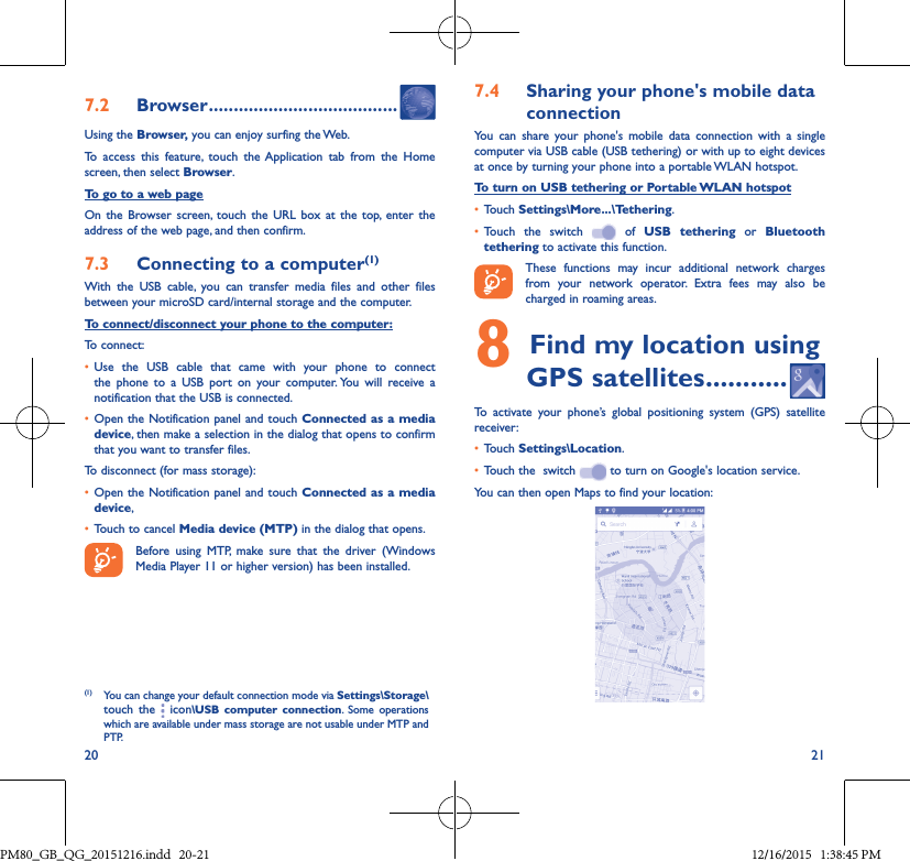 20 217�2  Browser ��������������������������������������Using the Browser, you can enjoy surfing the Web.To access this feature, touch the Application tab from the Home screen, then select Browser.To go to a web pageOn the Browser screen, touch the URL box at the top, enter the address of the web page, and then confirm. 7�3  Connecting to a computer(1)With the USB cable, you can transfer media files and other files between your microSD card/internal storage and the computer. To connect/disconnect your phone to the computer:To connect:• Use the USB cable that came with your phone to connectthe phone to a USB port on your computer. You will receive anotification that the USB is connected.• Open the Notification panel and touch Connected as a media device, then make a selection in the dialog that opens to confirm that you want to transfer files.To disconnect (for mass storage):• Open the Notification panel and touch Connected as a media device,• Touch to cancel Media device (MTP) in the dialog that opens.Before using MTP, make sure that the driver (Windows Media Player 11 or higher version) has been installed.(1) You can change your default connection mode via Settings\Storage\touch the   icon\USB computer connection. Some operationswhich are available under mass storage are not usable under MTP and PTP.7�4  Sharing your phone&apos;s mobile data connectionYou can share your phone&apos;s mobile data connection with a single computer via USB cable (USB tethering) or with up to eight devices at once by turning your phone into a portable WLAN hotspot.To turn on USB tethering or Portable WLAN hotspot• Touch Settings\More���\Tethering.• Touch the switch  of USB tethering or Bluetooth tethering to activate this function. These functions may incur additional network charges from your network operator. Extra fees may also be charged in roaming areas. 8Find my location using GPS satellites �����������To activate your phone’s global positioning system (GPS) satellite receiver:• Touch Settings\Location.• Touch the  switch   to turn on Google&apos;s location service.You can then open Maps to find your location:PM80_GB_QG_20151216.indd   20-21 12/16/2015   1:38:45 PM