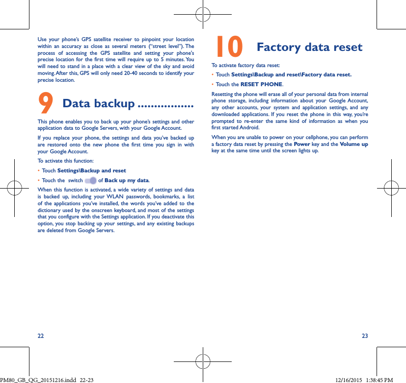22 23Use your phone’s GPS satellite receiver to pinpoint your location within an accuracy as close as several meters (“street level”). The process of accessing the GPS satellite and setting your phone&apos;s precise location for the first time will require up to 5 minutes. You will need to stand in a place with a clear view of the sky and avoid moving. After this, GPS will only need 20-40 seconds to identify your precise location.9Data backup �����������������This phone enables you to back up your phone’s settings and other application data to Google Servers, with your Google Account. If you replace your phone, the settings and data you’ve backed up are restored onto the new phone the first time you sign in with your Google Account. To activate this function:• Touch Settings\Backup and reset• Touch the  switch   of Back up my data.When this function is activated, a wide variety of settings and data is backed up, including your WLAN passwords, bookmarks, a list of the applications you’ve installed, the words you’ve added to the dictionary used by the onscreen keyboard, and most of the settings that you configure with the Settings application. If you deactivate this option, you stop backing up your settings, and any existing backups are deleted from Google Servers.10 Factory data resetTo activate factory data reset:• Touch Settings\Backup and reset\Factory data reset�• Touch the RESET PHONE.Resetting the phone will erase all of your personal data from internal phone storage, including information about your Google Account, any other accounts, your system and application settings, and any downloaded applications. If you reset the phone in this way, you’re prompted to re-enter the same kind of information as when you first started Android.When you are unable to power on your cellphone, you can perform a factory data reset by pressing the Power key and the Volume up key at the same time until the screen lights up.PM80_GB_QG_20151216.indd   22-23 12/16/2015   1:38:45 PM