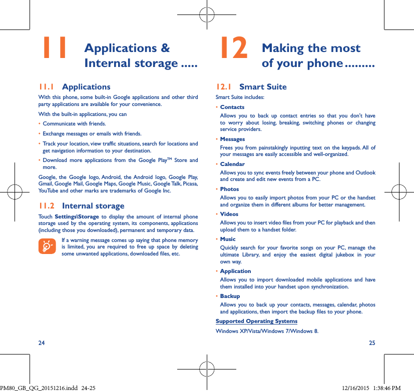 24 2512  Making the mostof your phone ���������12�1  Smart SuiteSmart Suite includes:• ContactsAllows you to back up contact entries so that you don&apos;t haveto worry about losing, breaking, switching phones or changingservice providers.• MessagesFrees you from painstakingly inputting text on the keypads. All ofyour messages are easily accessible and well-organized.• CalendarAllows you to sync events freely between your phone and Outlook and create and edit new events from a PC.• PhotosAllows you to easily import photos from your PC or the handset and organize them in different albums for better management.• VideosAllows you to insert video files from your PC for playback and then upload them to a handset folder.• MusicQuickly search for your favorite songs on your PC, manage theultimate Library, and enjoy the easiest digital jukebox in yourown way. • Application Allows you to import downloaded mobile applications and havethem installed into your handset upon synchronization.• BackupAllows you to back up your contacts, messages, calendar, photosand applications, then import the backup files to your phone.Supported Operating SystemsWindows XP/Vista/Windows 7/Windows 8.11  Applications  &amp; Internal storage �����11�1  ApplicationsWith this phone, some built-in Google applications and other third party applications are available for your convenience.With the built-in applications, you can• Communicate with friends.• Exchange messages or emails with friends.• Track your location, view traffic situations, search for locations and get navigation information to your destination.• Download more applications from the Google PlayTM Store andmore.Google, the Google logo, Android, the Android logo, Google Play,Gmail, Google Mail, Google Maps, Google Music, Google Talk, Picasa, YouTube and other marks are trademarks of Google Inc.11�2  Internal storageTouch  Settings\Storage to display the amount of internal phonestorage used by the operating system, its components, applications(including those you downloaded), permanent and temporary data.If a warning message comes up saying that phone memory is limited, you are required to free up space by deleting some unwanted applications, downloaded files, etc.PM80_GB_QG_20151216.indd   24-25 12/16/2015   1:38:46 PM