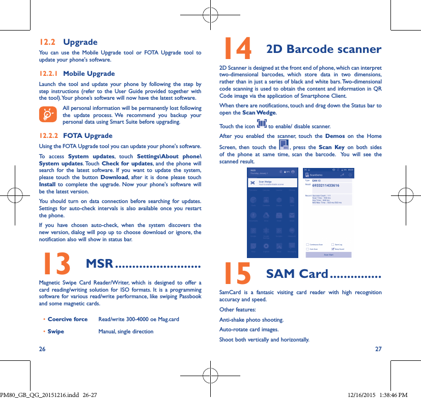 26 2712�2  UpgradeYou can use the Mobile Upgrade tool or FOTA Upgrade tool to  update your phone&apos;s software.12�2�1  Mobile UpgradeLaunch the tool and update your phone by following the step by step instructions (refer to the User Guide provided together with the tool). Your phone’s software will now have the latest software. All personal information will be permanently lost following the update process. We recommend you backup your personal data using Smart Suite before upgrading.12�2�2  FOTA UpgradeUsing the FOTA Upgrade tool you can update your phone&apos;s software.To access System updates, touch Settings\About phone\System updates. Touch  Check for updates, and the phone will search for the latest software. If you want to update the system, please touch the button Download, after it is done please touch Install to complete the upgrade. Now your phone&apos;s software will be the latest version.You should turn on data connection before searching for updates. Settings for auto-check intervals is also available once you restart the phone.If you have chosen auto-check, when the system discovers the new version, dialog will pop up to choose download or ignore, the notification also will show in status bar.13  MSR �������������������������Magnetic Swipe Card Reader/Writer, which is designed to offer a card reading/writing solution for ISO formats. It is a programming software for various read/write performance, like swiping Passbook and some magnetic cards.• Coercive force Read/write 300-4000 oe Mag.card• Swipe Manual, single direction14 2D Barcode scanner2D Scanner is designed at the front end of phone, which can interpret two-dimensional barcodes, which store data in two dimensions, rather than in just a series of black and white bars. Two-dimensional code scanning is used to obtain the content and information in QR Code image via the application of Smartphone Client.When there are notifications, touch and drag down the Status bar to open the  Scan Wedge. Touch the icon   to enable/ disable scanner.After you enabled the scanner, touch the Demos on the Home Screen, then touch the  , press the Scan Key on both sides of the phone at same time, scan the barcode.  You will see the scanned result.15  SAM Card ���������������SamCard is a fantasic visiting card reader with high recognition accuracy and speed.Other features: Anti-shake photo shooting.Auto-rotate card images.Shoot both vertically and horizontally.PM80_GB_QG_20151216.indd   26-27 12/16/2015   1:38:46 PM