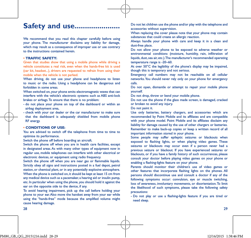 28 29Safety and use ����������������������We recommend that you read this chapter carefully before using your phone. The manufacturer disclaims any liability for damage, which may result as a consequence of improper use or use contrary to the instructions contained herein.• TRAFFIC SAFETY:Given that studies show that using a mobile phone while driving avehicle constitutes a real risk, even when the hands-free kit is used (car kit, headset...), drivers are requested to refrain from using their mobile when the vehicle is not parked.When driving, do not use your phone and headphone to listento music or the radio. Using a headphone can be dangerous andforbidden in some areas.When switched on, your phone emits electromagnetic waves that can interfere with the vehicle’s electronic systems such as ABS anti-lock brakes or airbags. To ensure that there is no problem:-  do not place your phone on top of the dashboard or within anairbag deployment area,-  check with your car dealer or the car manufacturer to make sure that the dashboard is adequately shielded from mobile phoneRF energy.• CONDITIONS OF USE:You are advised to switch off the telephone from time to time tooptimise its performance.Switch the phone off before boarding an aircraft.Switch the phone off when you are in health care facilities, exceptin designated areas. As with many other types of equipment now in regular use, mobile telephones can interfere with other electrical or electronic devices, or equipment using radio frequency.Switch the phone off when you are near gas or flammable liquids.Strictly obey all signs and instructions posted in a fuel depot, petrol station, or chemical plant, or in any potentially explosive atmosphere.When the phone is switched on, it should be kept at least 15 cm from any medical device such as a pacemaker, a hearing aid or insulin pump, etc. In particular when using the phone, you should hold it against the ear on the opposite side to the device, if any. To avoid hearing impairment, pick up the call before holding yourphone to your ear. Also move the handset away from your ear while using the “hands-free” mode because the amplified volume mightcause hearing damage.Do not let children use the phone and/or play with the telephone and accessories without supervision.When replacing the cover please note that your phone may contain substances that could create an allergic reaction.Always handle your phone with care and keep it in a clean and dust-free place.Do not allow your phone to be exposed to adverse weather or environmental conditions (moisture, humidity, rain, infiltration of liquids, dust, sea air, etc.). The manufacturer’s recommended operating temperature range is -20~60. At over 50°C the legibility of the phone’s display may be impaired, though this is temporary and not serious. Emergency call numbers may not be reachable on all cellular networks. You should never rely only on your phone for emergency calls.Do not open, dismantle or attempt to repair your mobile phone yourself.Do not drop, throw or bend your mobile phone.Do not use the phone if the glass made screen, is damaged, cracked or broken to avoid any injury. Do not paint it.Use only batteries, battery chargers, and accessories which are recommended by Point Mobile and its affiliates and are compatible with your phone model. Point Mobile and its affiliates disclaim any liability for damage caused by the use of other chargers or batteries.Remember to make back-up copies or keep a written record of all important information stored in your phone.Some people may suffer epileptic seizures or blackouts when exposed to flashing lights, or when playing video games. These seizures or blackouts may occur even if a person never had a previous seizure or blackout. If you have experienced seizures or blackouts, or if you have a family history of such occurrences, please consult your doctor before playing video games on your phone or enabling a flashing-lights feature on your phone. Parents should monitor their children’s use of video games or other features that incorporate flashing lights on the phones. All persons should discontinue use and consult a doctor if any of the following symptoms occur: convulsion, eye or muscle twitching, loss of awareness, involuntary movements, or disorientation. To limit the likelihood of such symptoms, please take the following safety precautions:-  Do not play or use a flashing-lights feature if you are tired orneed sleep.PM80_GB_QG_20151216.indd   28-29 12/16/2015   1:38:46 PM