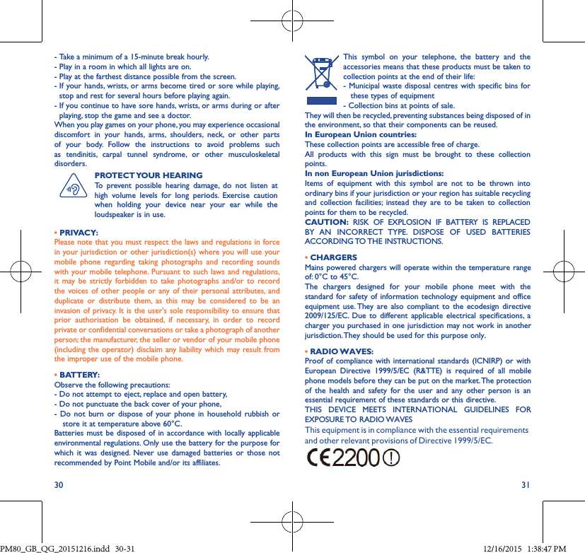 30 31-  Take a minimum of a 15-minute break hourly.-  Play in a room in which all lights are on.-  Play at the farthest distance possible from the screen.-  If your hands, wrists, or arms become tired or sore while playing, stop and rest for several hours before playing again.-  If you continue to have sore hands, wrists, or arms during or after playing, stop the game and see a doctor.When you play games on your phone, you may experience occasional discomfort in your hands, arms, shoulders, neck, or other partsof your body. Follow the instructions to avoid problems suchas tendinitis, carpal tunnel syndrome, or other musculoskeletaldisorders.PROTECT YOUR  HEARINGTo prevent possible hearing damage, do not listen at high volume levels for long periods. Exercise caution when holding your device near your ear while the loudspeaker is in use.• PRIVACY:Please note that you must respect the laws and regulations in force in your jurisdiction or other jurisdiction(s) where you will use your mobile phone regarding taking photographs and recording soundswith your mobile telephone. Pursuant to such laws and regulations, it may be strictly forbidden to take photographs and/or to recordthe voices of other people or any of their personal attributes, andduplicate or distribute them, as this may be considered to be aninvasion of privacy. It is the user&apos;s sole responsibility to ensure that prior authorisation be obtained, if necessary, in order to recordprivate or confidential conversations or take a photograph of another person; the manufacturer, the seller or vendor of your mobile phone (including the operator) disclaim any liability which may result from the improper use of the mobile phone.• BATTERY:Observe the following precautions:- Do not attempt to eject, replace and open battery,- Do not punctuate the back cover of your phone,- Do not burn or dispose of your phone in household rubbish orstore it at temperature above 60°C.Batteries must be disposed of in accordance with locally applicableenvironmental regulations. Only use the battery for the purpose for which it was designed. Never use damaged batteries or those notrecommended by Point Mobile and/or its affiliates.This symbol on your telephone, the battery and the accessories means that these products must be taken to collection points at the end of their life:- Municipal waste disposal centres with specific bins for these types of equipment- Collection bins at points of sale. They will then be recycled, preventing substances being disposed of in the environment, so that their components can be reused.In European Union countries:These collection points are accessible free of charge.All products with this sign must be brought to these collection points.In non European Union jurisdictions:Items of equipment with this symbol are not to be thrown into ordinary bins if your jurisdiction or your region has suitable recycling and collection facilities; instead they are to be taken to collection points for them to be recycled.CAUTION: RISK OF EXPLOSION IF BATTERY IS REPLACED BY AN INCORRECT TYPE. DISPOSE OF USED BATTERIES ACCORDING TO THE INSTRUCTIONS.•CHARGERSMains powered chargers will operate within the temperature range of: 0°C to 45°C.The chargers designed for your mobile phone meet with the standard for safety of information technology equipment and office equipment use. They are also compliant to the ecodesign directive 2009/125/EC. Due to different applicable electrical specifications, a charger you purchased in one jurisdiction may not work in another jurisdiction. They should be used for this purpose only.•RADIO WAVES:Proof of compliance with international standards (ICNIRP) or with European Directive 1999/5/EC (R&amp;TTE) is required of all mobile phone models before they can be put on the market. The protection of the health and safety for the user and any other person is an essential requirement of these standards or this directive.THIS DEVICE MEETS INTERNATIONAL GUIDELINES FOR EXPOSURE TO RADIO WAVESThis equipment is in compliance with the essential requirements and other relevant provisions of Directive 1999/5/EC.• • PM80_GB_QG_20151216.indd   30-31 12/16/2015   1:38:47 PM