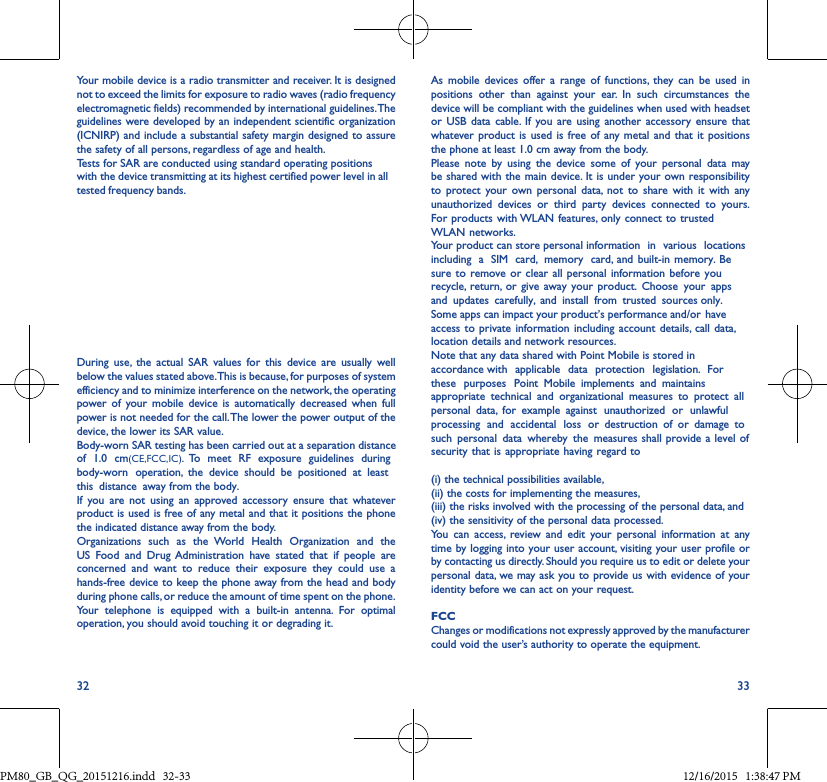 32 33Your mobile device is a radio transmitter and receiver. It is designed not to exceed the limits for exposure to radio waves (radio frequency electromagnetic fields) recommended by international guidelines. The guidelines were developed by an independent scientific organization (ICNIRP) and include a substantial safety margin designed to assure the safety of all persons, regardless of age and health.Tests for SAR are conducted using standard operating positions with the device transmitting at its highest certified power level in all tested frequency bands. During use, the actual SAR values for this device are usually well below the values stated above. This is because, for purposes of system efficiency and to minimize interference on the network, the operating power of your mobile device is automatically decreased when full power is not needed for the call. The lower the power output of the device, the lower its SAR value.Body-worn SAR testing has been carried out at a separation distance of 1.0 cm(CE,FCC,IC). To meet RF exposure guidelines during body-worn operation, the device should be positioned at least this distance away from the body.  If you are not using an approved accessory ensure that whatever product is used is free of any metal and that it positions the phone the indicated distance away from the body. Organizations such as the World Health Organization and the US Food and Drug Administration have stated that if people are concerned and want to reduce their exposure they could use a hands-free device to keep the phone away from the head and body during phone calls, or reduce the amount of time spent on the phone. Your telephone is equipped with a built-in antenna. For optimal operation, you should avoid touching it or degrading it.As mobile devices offer a range of functions, they can be used in positions other than against your ear. In such circumstances the device will be compliant with the guidelines when used with headset or USB data cable. If you are using another accessory ensure that whatever product is used is free of any metal and that it positions the phone at least 1.0 cm away from the body.Please note by using the device some of your personal data may be shared with the main device. It is under your own responsibility to protect your own personal data, not to share with it with any unauthorized devices or third party devices connected to yours. For products with WLAN features, only  connect to trusted WLAN networks. Your product can store personal information in various locations including a SIM card, memory card, and built-in memory. Be sure to remove or clear all personal information before you recycle, return, or give away your product. Choose your apps and updates carefully, and install from trusted sources only. Some apps can impact your product’s performance and/or have access to private information including account details, call data, location details and network resources.Note that any data shared with Point Mobile is stored in accordance with applicable data protection legislation. For these purposes Point Mobile implements and maintains appropriate technical and organizational measures to protect all personal data, for example against unauthorized or unlawful processing and accidental loss or destruction of or damage to such personal data whereby the measures shall provide a level of security that is appropriate having regard to (i) the technical possibilities available, (ii) the costs for implementing the measures, (iii) the risks involved with the processing of the personal data, and (iv) the sensitivity of the personal data processed. You can access, review and edit your personal information at anytime by logging into your user account, visiting your user profile or by contacting us directly. Should you require us to edit or delete your personal data, we may ask you to provide us with evidence of your identity before we can act on your request.FCC Changes or modifications not expressly approved by the manufacturer could void the user’s authority to operate the equipment.PM80_GB_QG_20151216.indd   32-33 12/16/2015   1:38:47 PM