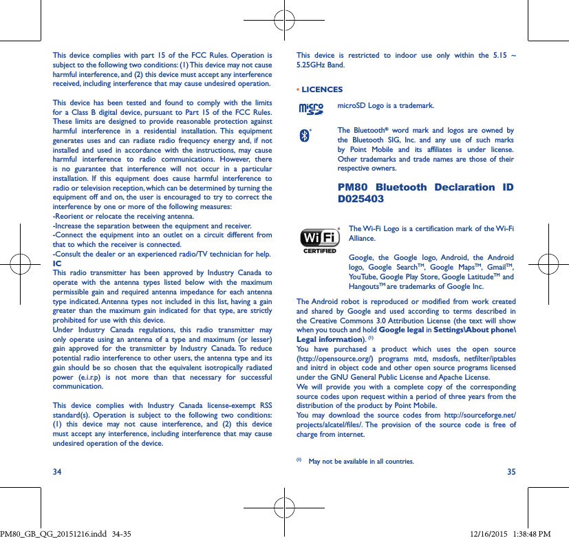 34 35This device complies with part 15 of the FCC Rules. Operation is subject to the following two conditions: (1) This device may not cause harmful interference, and (2) this device must accept any interference received, including interference that may cause undesired operation.This device has been tested and found to comply with the limits for a Class B digital device, pursuant to Part 15 of the FCC Rules. These limits are designed to provide reasonable protection against harmful interference in a residential installation. This equipment generates uses and can radiate radio frequency energy and, if not installed and used in accordance with the instructions, may cause harmful interference to radio communications. However, there is no guarantee that interference will not occur in a particular installation. If this equipment does cause harmful interference to radio or television reception, which can be determined by turning the equipment off and on, the user is encouraged to try to correct the interference by one or more of the following measures:-Reorient or relocate the receiving antenna. -Increase the separation between the equipment and receiver. -Connect the equipment into an outlet on a circuit different fromthat to which the receiver is connected. -Consult the dealer or an experienced radio/TV technician for help.ICThis radio transmitter has been approved by Industry Canada to operate with the antenna types listed below with the maximum permissible gain and required antenna impedance for each antenna type indicated. Antenna types not included in this list, having a gain greater than the maximum gain indicated for that type, are strictly prohibited for use with this device.Under Industry Canada regulations, this radio transmitter may only operate using an antenna of a type and maximum (or lesser) gain approved for the transmitter by Industry Canada. To reduce potential radio interference to other users, the antenna type and its gain should be so chosen that the equivalent isotropically radiated power (e.i.r.p) is not more than that necessary for successful communication.This device complies with Industry Canada license-exempt RSS standard(s). Operation is subject to the following two conditions: (1) this device may not cause interference, and (2) this devicemust accept any interference, including interference that may causeundesired operation of the device.This device is restricted to indoor use only within the 5.15 ~ 5.25GHz Band.• LICENCESmicroSD Logo is a trademark.The Bluetooth® word mark and logos are owned by the Bluetooth SIG, Inc. and any use of such marks by Point Mobile and its affiliates is under license. Other trademarks and trade names are those of their respective owners. PM80 Bluetooth Declaration ID D025403The Wi-Fi Logo is a certification mark of the Wi-Fi Alliance.Google, the Google logo, Android, the Android logo, Google SearchTM, Google MapsTM, GmailTM, YouTube, Google Play Store, Google LatitudeTM and HangoutsTM are trademarks of Google Inc.The Android robot is reproduced or modified from work created and shared by Google and used according to terms described in the Creative Commons 3.0 Attribution License (the text will show when you touch and hold Google legal in Settings\About phone\Legal information). (1)You have purchased a product which uses the open source  (http://opensource.org/) programs mtd, msdosfs, netfilter/iptables and initrd in object code and other open source programs licensed under the GNU General Public License and Apache License.We will provide you with a complete copy of the corresponding source codes upon request within a period of three years from the distribution of the product by Point Mobile.You may download the source codes from http://sourceforge.net/projects/alcatel/files/. The provision of the source code is free of charge from internet.(1) May not be available in all countries.PM80_GB_QG_20151216.indd   34-35 12/16/2015   1:38:48 PM