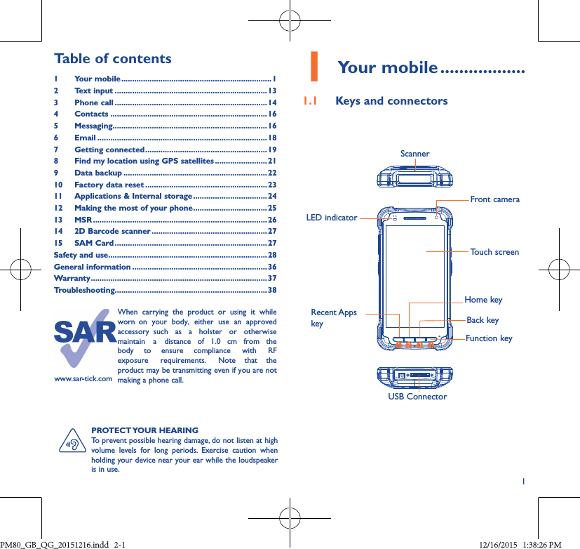 11Your mobile ������������������1�1  Keys and connectors     USB ConnectorFront camera       ScannerLED indicatorHome keyTouch screenBack keyFunction keyPROTECT YOUR  HEARINGTo prevent possible hearing damage, do not listen at high volume levels for long periods. Exercise caution when holding your device near your ear while the loudspeaker is in use.Table of contents1Your mobile ��������������������������������������������������������������������� 12  Text input ����������������������������������������������������������������������133  Phone call ����������������������������������������������������������������������144 Contacts ������������������������������������������������������������������������165 Messaging�����������������������������������������������������������������������166   Email ������������������������������������������������������������������������������187  Getting connected �������������������������������������������������������� 198  Find my location using GPS satellites ������������������������219  Data backup ������������������������������������������������������������������2210  Factory data reset ��������������������������������������������������������2311   Applications &amp; Internal storage ����������������������������������2412   Making the most of your phone ���������������������������������� 2513 MSR ��������������������������������������������������������������������������������2614  2D Barcode scanner �����������������������������������������������������2715  SAM Card ����������������������������������������������������������������������27Safety and use �������������������������������������������������������������������������28General information ��������������������������������������������������������������36Warranty ��������������������������������������������������������������������������������� 37Troubleshooting����������������������������������������������������������������������38www.sar-tick.comWhen  carrying  the  product  or  using  it  while worn  on  your  body,  either  use  an  approved accessory  such  as  a  holster  or  otherwise maintain  a  distance  of  1.0  cm  from  the body  to  ensure  compliance  with  RF exposure  requirements.  Note  that  the product may be transmitting even if you are not making a phone call.Recent Apps key   PM80_GB_QG_20151216.indd   2-1 12/16/2015   1:38:26 PM