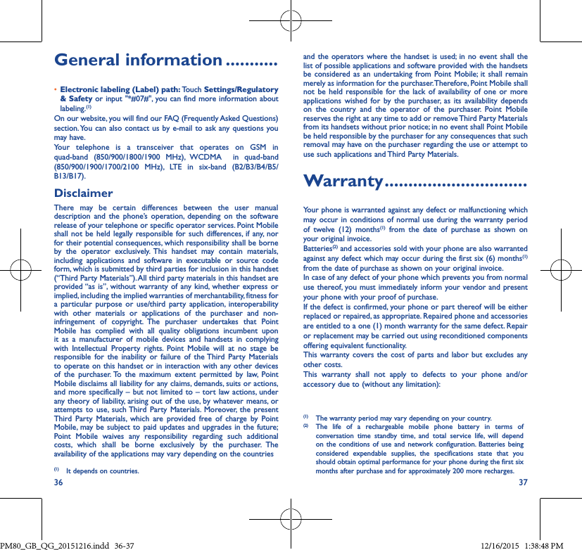 36 37General information �����������• Electronic labeling (Label) path: Touch Settings/Regulatory &amp; Safety or input &quot;*#07#&quot;, you can find more information about labeling.(1)On our website, you will find our FAQ (Frequently Asked Questions) section. You can also contact us by e-mail to ask any questions youmay have. Your telephone is a transceiver that operates on GSM inquad-band (850/900/1800/1900 MHz), WCDMA  in quad-band(850/900/1900/1700/2100 MHz), LTE in six-band (B2/B3/B4/B5/B13/B17).DisclaimerThere may be certain differences between the user manualdescription and the phone’s operation, depending on the softwarerelease of your telephone or specific operator services. Point Mobile shall not be held legally responsible for such differences, if any, norfor their potential consequences, which responsibility shall be borne by the operator exclusively. This handset may contain materials,including applications and software in executable or source codeform, which is submitted by third parties for inclusion in this handset (“Third Party Materials”). All third party materials in this handset are provided “as is”, without warranty of any kind, whether express orimplied, including the implied warranties of merchantability, fitness for a particular purpose or use/third party application, interoperabilitywith other materials or applications of the purchaser and non-infringement of copyright. The purchaser undertakes that PointMobile has complied with all quality obligations incumbent uponit as a manufacturer of mobile devices and handsets in complyingwith Intellectual Property rights. Point Mobile will at no stage beresponsible for the inability or failure of the Third Party Materialsto operate on this handset or in interaction with any other devices of the purchaser. To the maximum extent permitted by law, PointMobile disclaims all liability for any claims, demands, suits or actions, and more specifically – but not limited to – tort law actions, under any theory of liability, arising out of the use, by whatever means, or attempts to use, such Third Party Materials. Moreover, the presentThird Party Materials, which are provided free of charge by PointMobile, may be subject to paid updates and upgrades in the future;Point Mobile waives any responsibility regarding such additionalcosts, which shall be borne exclusively by the purchaser. Theavailability of the applications may vary depending on the countries (1) It depends on countries.and the operators where the handset is used; in no event shall the list of possible applications and software provided with the handsets be considered as an undertaking from Point Mobile; it shall remain merely as information for the purchaser. Therefore, Point Mobile shall not be held responsible for the lack of availability of one or more applications wished for by the purchaser, as its availability depends on the country and the operator of the purchaser. Point Mobile  reserves the right at any time to add or remove Third Party Materials from its handsets without prior notice; in no event shall Point Mobile be held responsible by the purchaser for any consequences that such removal may have on the purchaser regarding the use or attempt to use such applications and Third Party Materials.Warranty ������������������������������Your phone is warranted against any defect or malfunctioning which may occur in conditions of normal use during the warranty period of twelve (12) months(1) from the date of purchase as shown on your original invoice.Batteries(2) and accessories sold with your phone are also warranted against any defect which may occur during the first six (6) months(1) from the date of purchase as shown on your original invoice.In case of any defect of your phone which prevents you from normal use thereof, you must immediately inform your vendor and present your phone with your proof of purchase.If the defect is confirmed, your phone or part thereof will be either replaced or repaired, as appropriate. Repaired phone and accessories are entitled to a one (1) month warranty for the same defect. Repair or replacement may be carried out using reconditioned components offering equivalent functionality.This warranty covers the cost of parts and labor but excludes any other costs.This warranty shall not apply to defects to your phone and/or accessory due to (without any limitation):(1) The warranty period may vary depending on your country.(2) The life of a rechargeable mobile phone battery in terms ofconversation time standby time, and total service life, will dependon the conditions of use and network configuration. Batteries being considered expendable supplies, the specifications state that youshould obtain optimal performance for your phone during the first six months after purchase and for approximately 200 more recharges.PM80_GB_QG_20151216.indd   36-37 12/16/2015   1:38:48 PM