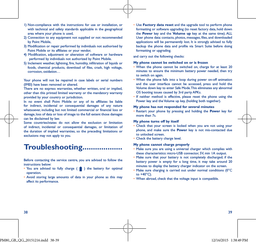 38 391)  Non-compliance with the instructions for use or installation, orwith technical and safety standards applicable in the geographical area where your phone is used,2)  Connection to any equipment not supplied or not recommended by Point Mobile,3)  Modification or repair performed by individuals not authorised by Point Mobile or its affiliates or your vendor,4) Modification, adjustment or alteration of software or hardwareperformed by individuals not authorized by Point Mobile.5)  Inclement weather, lightning, fire, humidity, infiltration of liquids or foods, chemical products, download of files, crash, high voltage,corrosion, oxidation…Your phone will not be repaired in case labels or serial numbers (IMEI) have been removed or altered.There are no express warranties, whether written, oral or implied, other than this printed limited warranty or the mandatory warranty provided by your country or jurisdiction.In no event shall Point Mobile or any of its affiliates be liable for indirect, incidental or consequential damages of any nature whatsoever, including but not limited commercial or financial loss or damage, loss of data or loss of image to the full extent those damages can be disclaimed by law.Some countries/states do not allow the exclusion or limitation of indirect, incidental or consequential damages, or limitation of the duration of implied warranties, so the preceding limitations or exclusions may not apply to you.Troubleshooting�������������������Before contacting the service centre, you are advised to follow the instructions below:• You are advised to fully charge (  ) the battery for optimal operation.• Avoid storing large amounts of data in your phone as this mayaffect its performance.• Use Factory data reset and the upgrade tool to perform phone formatting or software upgrading (to reset factory data, hold down the Power  key and the Volume up key at the same time). ALLUser phone data: contacts, photos, messages, files, and downloaded applications will be permanently lost. It is strongly advised to fully backup the phone data and profile via Smart Suite before doingformatting or upgrading. and carry out the following checks:My phone cannot be switched on or is frozen• When the phone cannot be switched on, charge for at least 20minutes to ensure the minimum battery power needed, then tryto switch on again.• When the phone falls into a loop during power on-off animationand the user interface cannot be accessed, press and hold theVolume down key to enter Safe Mode. This eliminates any abnormal OS booting issues caused by 3rd party APKs.• If neither method is effective, please reset the phone using thePower key and the Volume up key, (holding both together).My phone has not responded for several minutes• Restart your phone by pressing and holding the Power key formore than 7s.My phone turns off by itself• Check that your screen is locked when you are not using yourphone, and make sure the Power key is not mis-contacted dueto unlocked screen.• Check the battery charge level.My phone cannot charge properly• Make sure you are using a universal charger which complies withthese characteristics: micro-USB connector, 5V, min 1A output.• Make sure that your battery is not completely discharged; if thebattery power is empty for a long time, it may take around 20minutes to display the battery charger indicator on the screen.• Make sure charging is carried out under normal conditions (0°Cto +40°C).• When abroad, check that the voltage input is compatible.PM80_GB_QG_20151216.indd   38-39 12/16/2015   1:38:49 PM