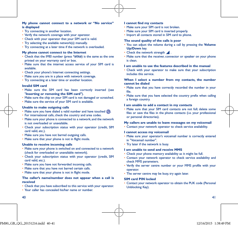 40 41My phone cannot connect to a network or “No service” is displayed• Try connecting in another location.• Verify the network coverage with your operator.• Check with your operator that your SIM card is valid.• Try selecting the available network(s) manually.• Try connecting at a later time if the network is overloaded.My phone cannot connect to the Internet• Check that the IMEI number (press *#06#) is the same as the one printed on your warranty card or box.• Make sure that the internet access service of your SIM card isavailable.• Check your phone&apos;s Internet connecting settings.• Make sure you are in a place with network coverage.• Try connecting at a later time or another location.Invalid SIM card• Make sure the SIM card has been correctly inserted (see&quot;Inserting or removing the SIM card&quot;).• Make sure the chip on your SIM card is not damaged or scratched.• Make sure the service of your SIM card is available.Unable to make outgoing calls• Make sure you have dialed a valid number and have touched  .• For international calls, check the country and area codes.• Make sure your phone is connected to a network, and the network is not overloaded or unavailable.• Check your subscription status with your operator (credit, SIMcard valid, etc.).• Make sure you have not barred outgoing calls.• Make sure that your phone is not in flight mode.Unable to receive incoming calls• Make sure your phone is switched on and connected to a network (check for overloaded or unavailable network).• Check your subscription status with your operator (credit, SIMcard valid, etc.).• Make sure you have not forwarded incoming calls.• Make sure that you have not barred certain calls.• Make sure that your phone is not in flight mode.The caller’s name/number does not appear when a call is received• Check that you have subscribed to this service with your operator.• Your caller has concealed his/her name or number.I cannot find my contacts• Make sure your SIM card is not broken.• Make sure your SIM card is inserted properly.• Import all contacts stored in SIM card to phone.The sound quality of the calls is poor• You can adjust the volume during a call by pressing the Volume Up/Down key.• Check the network strength   .• Make sure that the receiver, connector or speaker on your phone is clean.I am unable to use the features described in the manual• Check with your operator to make sure that your subscriptionincludes this service.When I select a number from my contacts, the numbercannot be dialed• Make sure that you have correctly recorded the number in yourfile.• Make sure that you have selected the country prefix when calling a foreign country.I am unable to add a contact in my contacts• Make sure that your SIM card contacts are not full; delete somefiles or save the files in the phone contacts (i.e. your professional or personal directories).My callers are unable to leave messages on my voicemail• Contact your network operator to check service availability.I cannot access my voicemail• Make sure your operator’s voicemail number is correctly entered in &quot;Voicemail number&quot;.• Try later if the network is busy.I am unable to send and receive MMS• Check your phone memory availability as it might be full.• Contact your network operator to check service availability andcheck MMS parameters.• Verify the server centre number or your MMS profile with youroperator.• The server centre may be busy, try again later.SIM card PIN locked• Contact your network operator to obtain the PUK code (Personal Unblocking Key).PM80_GB_QG_20151216.indd   40-41 12/16/2015   1:38:49 PM