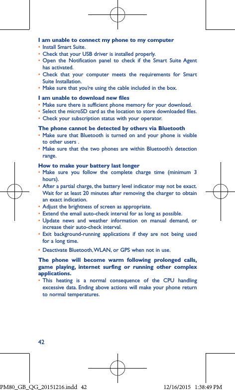 42I am unable to connect my phone to my computer• Install Smart Suite.• Check that your USB driver is installed properly.• Open the Notification panel to check if the Smart Suite Agenthas activated.• Check that your computer meets the requirements for SmartSuite Installation.• Make sure that you’re using the cable included in the box.I am unable to download new files• Make sure there is sufficient phone memory for your download.• Select the microSD card as the location to store downloaded files.• Check your subscription status with your operator.The phone cannot be detected by others via Bluetooth• Make sure that Bluetooth is turned on and your phone is visibleto other users .• Make sure that the two phones are within Bluetooth’s detectionrange.How to make your battery last longer• Make sure you follow the complete charge time (minimum 3hours).• After a partial charge, the battery level indicator may not be exact. Wait for at least 20 minutes after removing the charger to obtain an exact indication.• Adjust the brightness of screen as appropriate.• Extend the email auto-check interval for as long as possible.• Update news and weather information on manual demand, orincrease their auto-check interval.• Exit background-running applications if they are not being usedfor a long time.• Deactivate Bluetooth, WLAN, or GPS when not in use.The phone will become warm following prolonged calls, game playing, internet surfing or running other complex applications� • This heating is a normal consequence of the CPU handlingexcessive data. Ending above actions will make your phone return to normal temperatures.PM80_GB_QG_20151216.indd   42 12/16/2015   1:38:49 PM