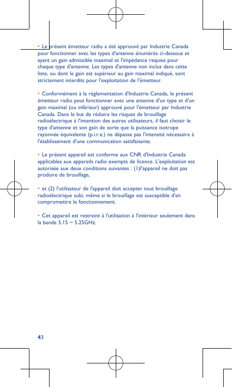 43•Le présent émetteur radio a été approuvé par Industrie Canada pour fonctionner avec les types d&apos;antenne énumérés ci-dessous et ayant un gain admissible maximal et l&apos;impédance requise pour chaque type d&apos;antenne. Les types d&apos;antenne non inclus dans cette liste, ou dont le gain est supérieur au gain maximal indiqué, sont strictement interdits pour l&apos;exploitation de l&apos;émetteur.  •Conformément à la réglementation d&apos;Industrie Canada, le présent émetteur radio peut fonctionner avec une antenne d&apos;un type et d&apos;un gain maximal (ou inférieur) approuvé pour l&apos;émetteur par Industrie Canada. Dans le but de réduire les risques de brouillage radioélectrique à l&apos;intention des autres utilisateurs, il faut choisir le type d&apos;antenne et son gain de sorte que la puissance isotrope rayonnée équivalente (p.i.r.e.) ne dépasse pas l&apos;intensité nécessaire à l&apos;établissement d&apos;une communication satisfaisante.  •Le présent appareil est conforme aux CNR d&apos;Industrie Canada applicables aux appareils radio exempts de licence. L&apos;exploitation est autorisée aux deux conditions suivantes : (1)l&apos;appareil ne doit pas produire de brouillage, •et (2) l&apos;utilisateur de l&apos;appareil doit accepter tout brouillage radioélectrique subi, même si le brouillage est susceptible d&apos;en compromettre le fonctionnement. •Cet appareil est restreint à l&apos;utilisation à l&apos;intérieur seulement dans la bande 5.15 ~ 5.25GHz.  