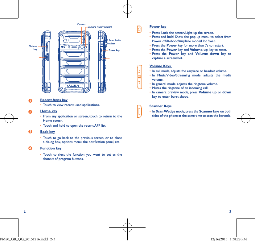 2 3Power key• Press: Lock the screen/Light up the screen.• Press and hold: Show the pop-up menu to select from Power off/Reboot/Airplane mode/Hot Swap.• Press the Power key for more than 7s to restart.• Press the Power key and Volume up key to reset.• Press the Power key and Volume down key tocapture a screenshot.Volume Keys • In call mode, adjusts the earpiece or headset volume.• In Music/Video/Streaming mode, adjusts the mediavolume.• In general mode, adjusts the ringtone volume.• Mutes the ringtone of an incoming call.• In camera preview mode, press Volume up or down key to enter burst shoot.Scanner Keys• In Scan Wedge mode, press the Scanner keys on bothsides of the phone at the same time to scan the barcode.Camera Camera Flash/FlashlightPower keyVolume keyRecent Apps key• Touch to view recent used applications.Home key• From any application or screen, touch to return to the Home screen.• Touch and hold to open the recent APP list.Back key• Touch to go back to the previous screen, or to closea dialog box, options menu, the notification panel, etc.Function key• Touch to slect the function you want to set as theshotcut of program buttons.3.5mm Audio headsetPM80_GB_QG_20151216.indd   2-3 12/16/2015   1:38:28 PM