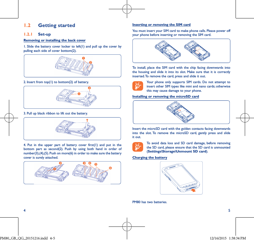 4 51�2  Getting started1�2�1  Set-upRemoving or installing the back cover1. Slide the battery cover locker to left(1) and pull up the cover by pulling each side of cover bottom(2).2. Insert from top(1) to bottom(2) of battery.3. Pull up black ribbon to lift out the battery.4. Put in the upper part of battery cover first(1) and put in thebottom part as second(2). Push by using both hand in order ofnumber(3),(4),(5). Push on more(6) in order to make sure the battery cover is surely attached.Inserting or removing the SIM cardYou must insert your SIM card to make phone calls. Please power off your phone before inserting or removing the SIM card.To install, place the SIM card with the chip facing downwards into the housing and slide it into its slot. Make sure that it is correctly inserted. To remove the card, press and slide it out.Your phone only supports SIM cards. Do not attempt to insert other SIM types like mini and nano cards; otherwise this may cause damage to your phone.Installing or removing the microSD cardInsert the microSD card with the golden contacts facing downwards into the slot. To remove the microSD card, gently press and slide it out.To avoid data loss and SD card damage, before removing the SD card, please ensure that the SD card is unmounted (Settings\Storage\Unmount SD card).Charging the batteryPM80 has two batteries.PM80_GB_QG_20151216.indd   4-5 12/16/2015   1:38:34 PM