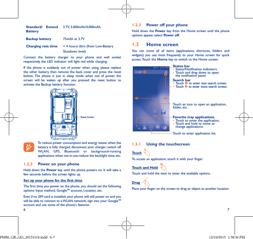 6 7Standard/ Extend Battery3.7V, 3,000mAh/4,000mAhBackup battery 75mAh at 3.7VCharging rate time &lt; 4 hours/ 6hrs (from Low-BatteryShutdown level)Connect the battery charger to your phone and wall socket respectively, the LED indicator will light red while charging.If the phone is suddenly out of power when using, please replace the other battery, then remove the back cover and press the reset button. The phone is just in sleep mode when out of power, the screen will be waken up after you pressed the reset button to activate the Backup battery function.Reset buttonTo reduce power consumption and energy waste, when the battery is fully charged, disconnect your charger; switch off WLAN, GPS, Bluetooth or background-running applications when not in use; reduce the backlight time, etc.1�2�2  Power on your phoneHold down the Power key until the phone powers on. It will take a few seconds before the screen lights up.Set up your phone for the first timeThe first time you power on the phone, you should set the following options: Input method, GoogleTM account, Location, etc.Even if no SIM card is installed, your phone will still power on and you will be able to connect to a WLAN network, sign into your GoogleTM account and use some of the phone&apos;s features. 1�2�3  Power off your phoneHold down the Power key from the Home screen until the phone options appear, select Power off.1�3  Home screenYou can move all of items (applications, shortcuts, folders and widgets) you use most frequently to your Home screen for quick access. Touch  the  Home key to switch to the Home screen.Touch to enter application list.Status bar• Status/Notification indicators • Touch and drag down to open the notification panel.Touch an icon to open an application, folder, etc.Favorite tray applications• Touch to enter the application.• Touch and hold to move or change applications.Search bar• Touch  to enter text search screen.• Touch  to enter voice search screen.1�3�1  Using the touchscreenTouch  To access an application, touch it with your finger.Touch and Hold  Touch and hold the item to enter the available options. Drag  Place your finger on the screen to drag an object to another location.PM80_GB_QG_20151216.indd   6-7 12/16/2015   1:38:36 PM