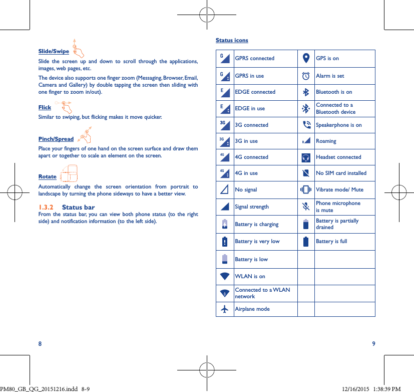 8 9Status iconsGPRS connected GPS is onGPRS in use Alarm is setEDGE connected Bluetooth is onEDGE in use Connected to a Bluetooth device3G connected Speakerphone is on3G in use Roaming4G connected Headset connected4G in use No SIM card installedNo signal Vibrate mode/ MuteSignal strength Phone microphone is muteBattery is charging Battery is partially drainedBattery is very low Battery is fullBattery is lowWLAN is onConnected to a WLAN networkAirplane modeSlide/Swipe  Slide the screen up and down to scroll through the applications, images, web pages, etc.The device also supports one finger zoom (Messaging, Browser, Email, Camera and Gallery) by double tapping the screen then sliding with one finger to zoom in/out).Flick  Similar to swiping, but flicking makes it move quicker.Pinch/Spread  Place your fingers of one hand on the screen surface and draw them apart or together to scale an element on the screen.Rotate  Automatically change the screen orientation from portrait to landscape by turning the phone sideways to have a better view.1�3�2  Status barFrom the status bar, you can view both phone status (to the right side) and notification information (to the left side). PM80_GB_QG_20151216.indd   8-9 12/16/2015   1:38:39 PM