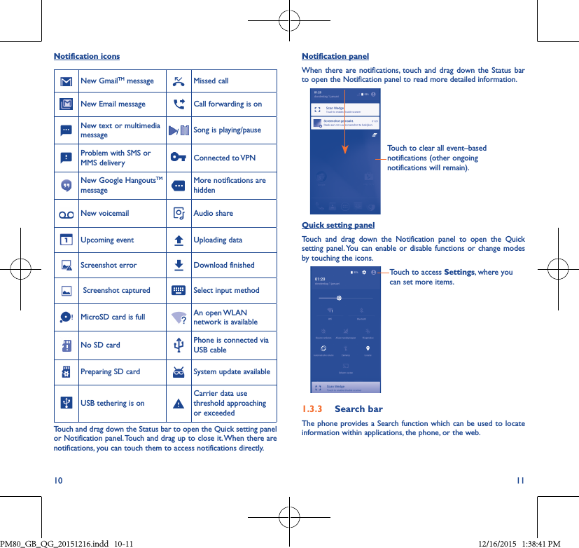 10 11Notification iconsNew GmailTM message Missed callNew Email message Call forwarding is onNew text or multimedia message /  Song is playing/pauseProblem with SMS or MMS delivery Connected  to VPNNew Google HangoutsTM messageMore notifications are hiddenNew voicemail Audio shareUpcoming event Uploading dataScreenshot error Download finished Screenshot captured Select input methodMicroSD card is full An  open WLAN network is availableNo SD card Phone is connected via USB cablePreparing SD card System update availableUSB tethering is onCarrier data use threshold approaching or exceededTouch and drag down the Status bar to open the Quick setting panel or Notification panel. Touch and drag up to close it. When there are notifications, you can touch them to access notifications directly.Notification panelWhen there are notifications, touch and drag down the Status bar to open the Notification panel to read more detailed information.Touch to clear all event–based notifications (other ongoing notifications will remain).Quick setting panelTouch and drag down the Notification panel to open the Quick setting panel. You can enable or disable functions or change modes by touching the icons.Touch to access Settings, where you can set more items.1�3�3  Search barThe phone provides a Search function which can be used to locate information within applications, the phone, or the web. PM80_GB_QG_20151216.indd   10-11 12/16/2015   1:38:41 PM