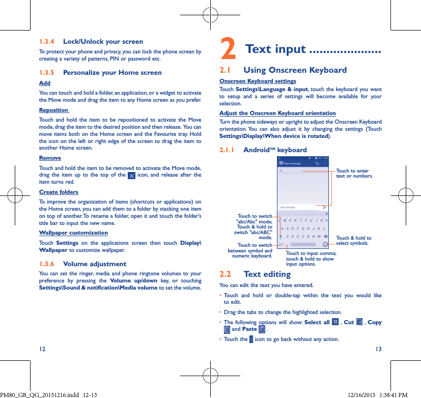 12 131�3�4  Lock/Unlock your screenTo protect your phone and privacy, you can lock the phone screen by creating a variety of patterns, PIN or password etc.1�3�5  Personalize your Home screenAddYou can touch and hold a folder, an application, or a widget to activate the Move mode and drag the item to any Home screen as you prefer.Reposition Touch and hold the item to be repositioned to activate the Move mode, drag the item to the desired position and then release.  You can move items both on the Home screen and the Favourite tray. Hold the icon on the left or right edge of the screen to drag the item to another Home screen.RemoveTouch and hold the item to be removed to activate the Move mode, drag the item up to the top of the   icon, and release after the item turns red.Create foldersTo improve the organization of items (shortcuts or applications) on the Home screen, you can add them to a folder by stacking one item on top of another. To rename a folder, open it and touch the folder’s title bar to input the new name.Wallpaper customizationTouch  Settings on the applications screen then touch Display\Wallpaper to customize wallpaper.1�3�6  Volume adjustmentYou can set the ringer, media and phone ringtone volumes to your preference by pressing the Volume up/down key, or touching Settings\Sound &amp; notification\Media volume to set the volume.2Text input ���������������������2�1  Using Onscreen KeyboardOnscreen Keyboard settingsTouch Settings\Language &amp; input, touch the keyboard you want to setup and a series of settings will become available for your selection. Adjust the Onscreen Keyboard orientationTurn the phone sideways or upright to adjust the Onscreen Keyboard orientation. You can also adjust it by changing the settings (Touch  Settings\Display\When device is rotated).2�1�1  AndroidTM keyboardTouch to switch between symbol and numeric keyboard.Touch &amp; hold to select symbols.Touch to enter text or numbers.Touch to input comma; touch &amp; hold to show input options.Touch  to  switch   &quot;abc/Abc&quot; mode; Touch &amp; hold to switch &quot;abc/ABC&quot; mode.2�2  Text editingYou can edit the text you have entered.• Touch and hold or double-tap within the text you would liketo edit.• Drag the tabs to change the highlighted selection.• The following options will show: Select all  , Cut    ,  Copy  and Paste   .• Touch the   icon to go back without any action.PM80_GB_QG_20151216.indd   12-13 12/16/2015   1:38:41 PM