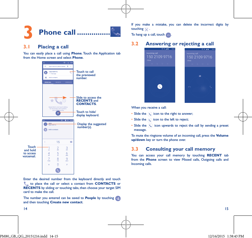 14 153Phone call ����������������3�1  Placing a callYou can easily place a call using Phone. Touch the Application tab from the Home screen and select Phone.Slide to access the RECENTS and CONTACTS.Touch to call the previewed number.Touch to hide/display keyboard.Display the suggested number(s).Touch and hold to access voicemail.Enter the desired number from the keyboard directly and touch  to place the call or select a contact from CONTACTS or RECENTS by sliding or touching tabs, then choose your target SIM card to make the call. The number you entered can be saved to People by touching and then touching Create new contact.If you make a mistake, you can delete the incorrect digits by touching   .To hang up a call, touch  .3�2  Answering or rejecting a callWhen you receive a call:• Slide the   icon to the right to answer;• Slide the   icon to the left to reject;• Slide the   icon upwards to reject the call by sending a preset message.To mute the ringtone volume of an incoming call, press the Volume up/down key or turn the phone over.3�3  Consulting your call memoryYou can access your call memory by touching RECENT tab from the Phone screen to view Missed calls, Outgoing calls and Incoming calls.PM80_GB_QG_20151216.indd   14-15 12/16/2015   1:38:43 PM