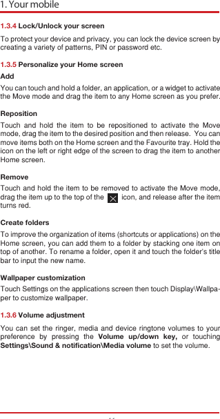 1. Your mobile111.3.4 Lock/Unlock your screenTo protect your device and privacy, you can lock the device screen by creating a variety of patterns, PIN or password etc.1.3.5 Personalize your Home screenAddYou can touch and hold a folder, an application, or a widget to activate the Move mode and drag the item to any Home screen as you prefer.Reposition Touch and hold the item to be repositioned to activate the Move mode, drag the item to the desired position and then release.  You can move items both on the Home screen and the Favourite tray. Hold the icon on the left or right edge of the screen to drag the item to another Home screen.RemoveTouch and hold the item to be removed to activate the Move mode, drag the item up to the top of the         icon, and release after the item turns red.Create foldersTo improve the organization of items (shortcuts or applications) on the Home screen, you can add them to a folder by stacking one item on top of another. To rename a folder, open it and touch the folder’s title bar to input the new name.Wallpaper customizationTouch Settings on the applications screen then touch Display\Wallpa-per to customize wallpaper.1.3.6 Volume adjustmentYou can set the ringer, media and device ringtone volumes to your preference by pressing the Volume up/down key, or touching Settings\Sound &amp; notification\Media volume to set the volume.