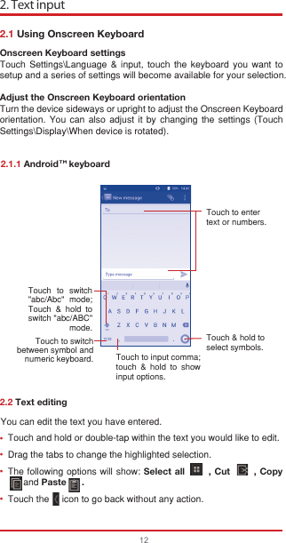 You can edit the text you have entered.Touch and hold or double-tap within the text you would like to edit.Drag the tabs to change the highlighted selection.The following options will show: Select all       , Cut       , Copy            ㅤ  and Paste      .Touch the     icon to go back without any action. 2. Text input122.1 Using Onscreen Keyboard2.2 Text editingOnscreen Keyboard settingsTouch Settings\Language &amp; input, touch the keyboard you want to setup and a series of settings will become available for your selection. Adjust the Onscreen Keyboard orientationTurn the device sideways or upright to adjust the Onscreen Keyboard orientation. You can also adjust it by changing the settings (Touch  Settings\Display\When device is rotated).2.1.1 Android    keyboardTouch to enter text or numbers.Touch &amp; hold toselect symbols.Touch to input comma; touch &amp; hold to show input options.Touch  to  switch   &quot;abc/Abc&quot; mode; Touch &amp; hold to switch &quot;abc/ABC&quot; mode.Touch to switch between symbol and numeric keyboard.••••TM