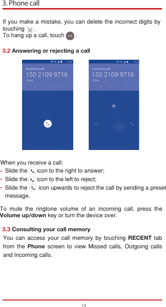 If you make a mistake, you can delete the incorrect digits by touching      .To hang up a call, touch       .3. Phone call143.2 Answering or rejecting a call3.3 Consulting your call memoryWhen you receive a call:   Slide the      icon to the right to answer;   Slide the      icon to the left to reject;   Slide the       icon upwards to reject the call by sending a preset   message.To mute the ringtone volume of an incoming call, press the Volume up/down key or turn the device over.You can access your call memory by touching RECENT tab from the Phone screen to view Missed calls, Outgoing calls and Incoming calls.•••