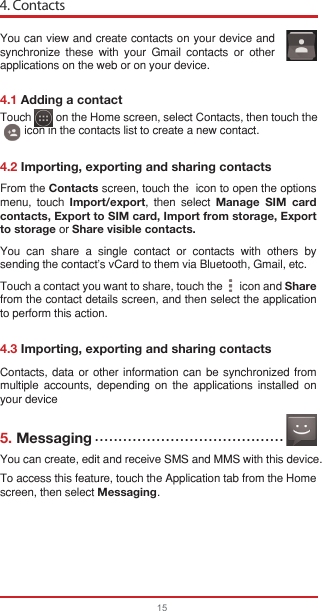 4. Contacts154.1 Adding a contact4.2 Importing, exporting and sharing contacts4.3 Importing, exporting and sharing contacts5. MessagingYou can view and create contacts on your device and synchronize these with your Gmail contacts or other applications on the web or on your device.Contacts, data or other information can be synchronized from multiple accounts, depending on the applications installed on your deviceYou can create, edit and receive SMS and MMS with this device.To access this feature, touch the Application tab from the Home screen, then select Messaging.From the Contacts screen, touch the  icon to open the options menu, touch Import/export, then select Manage SIM card contacts, Export to SIM card, Import from storage, Export to storage or Share visible contacts.You can share a single contact or contacts with others by sending the contact&apos;s vCard to them via Bluetooth, Gmail, etc.Touch a contact you want to share, touch the      icon and Share from the contact details screen, and then select the application to perform this action. Touch        on the Home screen, select Contacts, then touch the        icon in the contacts list to create a new contact.••••••••••••••••••••••••••••••••••••••••