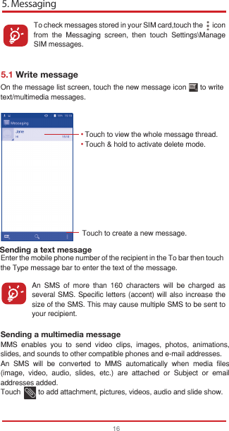 5. Messaging165.1 Write messageYou can create, edit and receive SMS and MMS with this device.To access this feature, touch the Application tab from the Home screen, then select Messaging.Touch to create a new message.• • Sending a text messageTo check messages stored in your SIM card,touch the      icon from the Messaging screen, then touch Settings\Manage SIM messages.An SMS of more than 160 characters will be charged as several SMS. Specific letters (accent) will also increase the size of the SMS. This may cause multiple SMS to be sent to your recipient.On the message list screen, touch the new message icon      to write text/multimedia messages.Sending a multimedia messageMMS enables you to send video clips, images, photos, animations, slides, and sounds to other compatible phones and e-mail addresses. An SMS will be converted to MMS automatically when media files (image, video, audio, slides, etc.) are attached or Subject or email addresses added.Touch         to add attachment, pictures, videos, audio and slide show.Enter the mobile phone number of the recipient in the To bar then touch the Type message bar to enter the text of the message.Touch to view the whole message thread.Touch &amp; hold to activate delete mode.