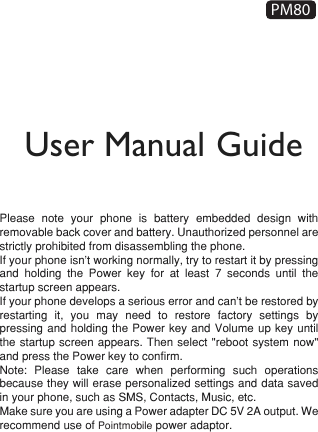 User Manual GuidePM80Please note your phone is battery embedded design with removable back cover and battery. Unauthorized personnel are strictly prohibited from disassembling the phone.If your phone isn’t working normally, try to restart it by pressing and holding the Power key for at least 7 seconds until the startup screen appears.If your phone develops a serious error and can’t be restored by restarting it, you may need to restore factory settings by pressing and holding the Power key and Volume up key until the startup screen appears. Then select &quot;reboot system now&quot; and press the Power key to confirm.Note: Please take care when performing such operations because they will erase personalized settings and data saved in your phone, such as SMS, Contacts, Music, etc. Make sure you are using a Power adapter DC 5V 2A output. We recommend use of Pointmobile power adaptor.